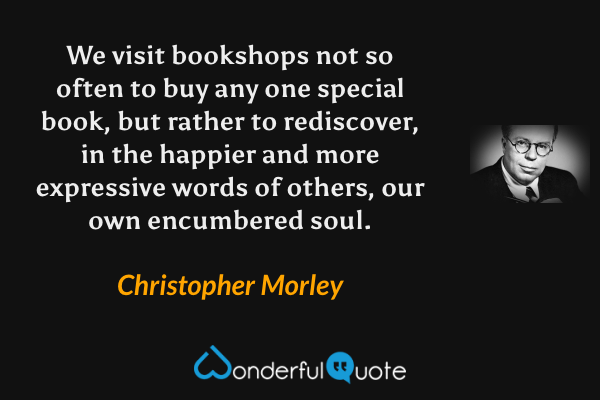 We visit bookshops not so often to buy any one special book, but rather to rediscover, in the happier and more expressive words of others, our own encumbered soul. - Christopher Morley quote.