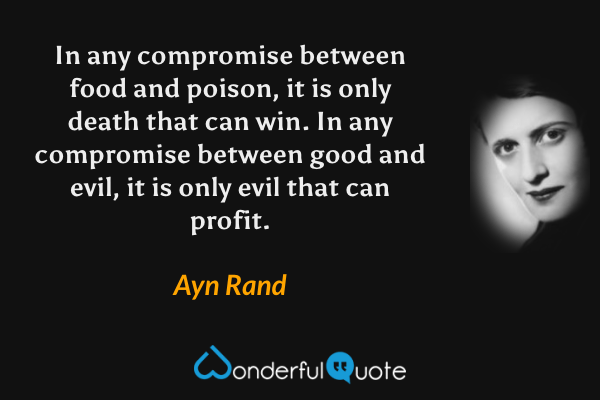 In any compromise between food and poison, it is only death that can win.  In any compromise between good and evil, it is only evil that can profit. - Ayn Rand quote.