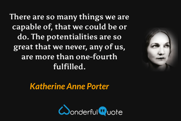 There are so many things we are capable of, that we could be or do.  The potentialities are so great that we never, any of us, are more than one-fourth fulfilled. - Katherine Anne Porter quote.