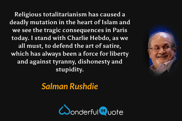 Religious totalitarianism has caused a deadly mutation in the heart of Islam and we see the tragic consequences in Paris today.  I stand with Charlie Hebdo, as we all must, to defend the art of satire, which has always been a force for liberty and against tyranny, dishonesty and stupidity. - Salman Rushdie quote.