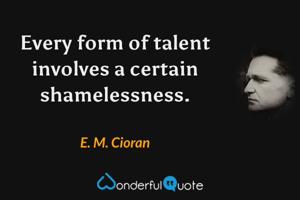Every form of talent involves a certain shamelessness. - E. M. Cioran quote.