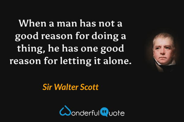 When a man has not a good reason for doing a thing, he has one good reason for letting it alone. - Sir Walter Scott quote.
