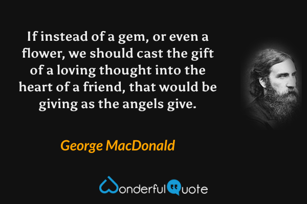 If instead of a gem, or even a flower, we should cast the gift of a loving thought into the heart of a friend, that would be giving as the angels give. - George MacDonald quote.