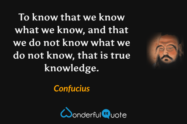 To know that we know what we know, and that we do not know what we do not know, that is true knowledge. - Confucius quote.