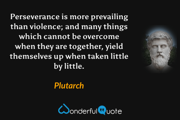 Perseverance is more prevailing than violence; and many things which cannot be overcome when they are together, yield themselves up when taken little by little. - Plutarch quote.
