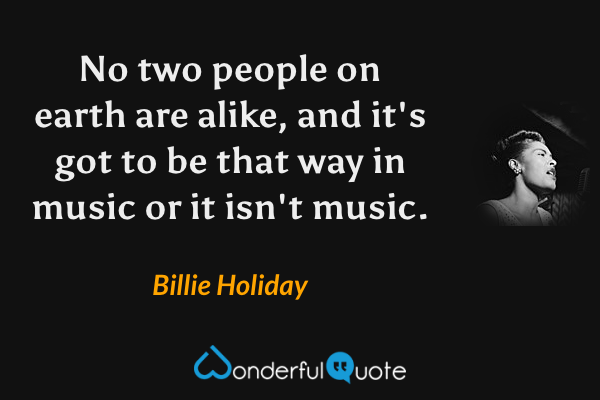 No two people on earth are alike, and it's got to be that way in music or it isn't music. - Billie Holiday quote.