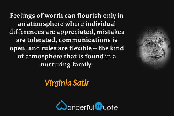 Feelings of worth can flourish only in an atmosphere where individual differences are appreciated, mistakes are tolerated, communications is open, and rules are flexible – the kind of atmosphere that is found in a nurturing family. - Virginia Satir quote.