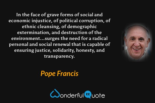 In the face of grave forms of social and economic injustice, of political corruption, of ethnic cleansing, of demographic extermination, and destruction of the environment...surges the need for a radical personal and social renewal that is capable of ensuring justice, solidarity, honesty, and transparency. - Pope Francis quote.