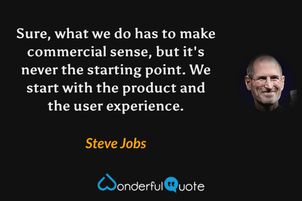 Sure, what we do has to make commercial sense, but it's never the starting point. We start with the product and the user experience. - Steve Jobs quote.