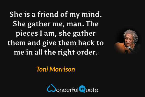 She is a friend of my mind. She gather me, man. The pieces I am, she gather them and give them back to me in all the right order. - Toni Morrison quote.