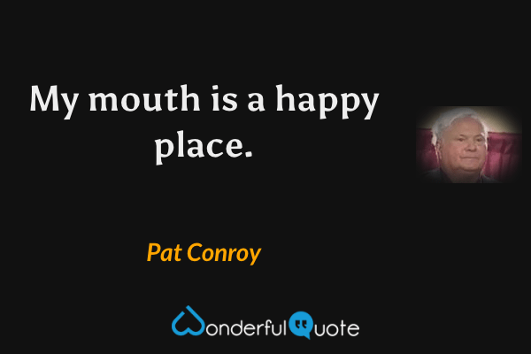 My mouth is a happy place. - Pat Conroy quote.