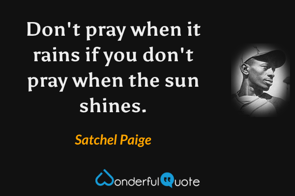 Don't pray when it rains if you don't pray when the sun shines. - Satchel Paige quote.