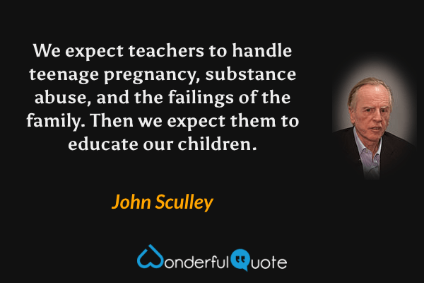 We expect teachers to handle teenage pregnancy, substance abuse, and the failings of the family. Then we expect them to educate our children. - John Sculley quote.