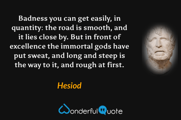 Badness you can get easily, in quantity: the road is smooth, and it lies close by.  But in front of excellence the immortal gods have put sweat, and long and steep is the way to it, and rough at first. - Hesiod quote.