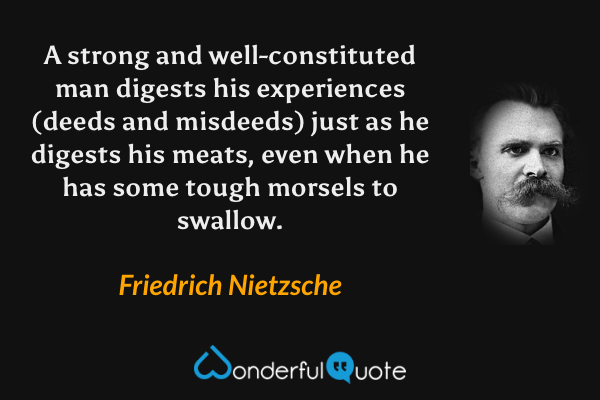 A strong and well-constituted man digests his experiences (deeds and misdeeds) just as he digests his meats, even when he has some tough morsels to swallow. - Friedrich Nietzsche quote.