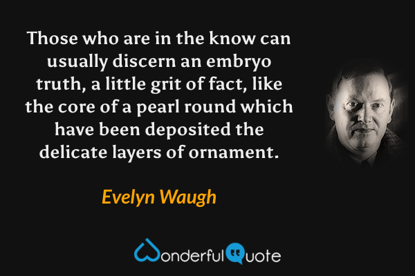 Those who are in the know can usually discern an embryo truth, a little grit of fact, like the core of a pearl round which have been deposited the delicate layers of ornament. - Evelyn Waugh quote.