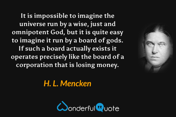 It is impossible to imagine the universe run by a wise, just and omnipotent God, but it is quite easy to imagine it run by a board of gods.  If such a board actually exists it operates precisely like the board of a corporation that is losing money. - H. L. Mencken quote.