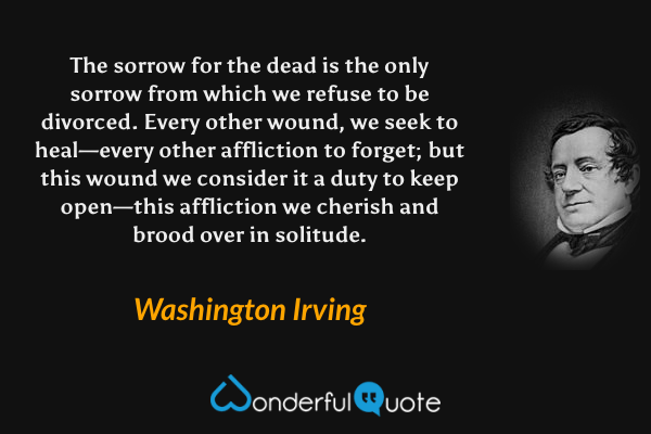 The sorrow for the dead is the only sorrow from which we refuse to be divorced.  Every other wound, we seek to heal—every other affliction to forget; but this wound we consider it a duty to keep open—this affliction we cherish and brood over in solitude. - Washington Irving quote.