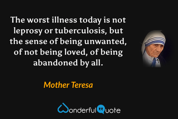 The worst illness today is not leprosy or tuberculosis, but the sense of being unwanted, of not being loved, of being abandoned by all. - Mother Teresa quote.