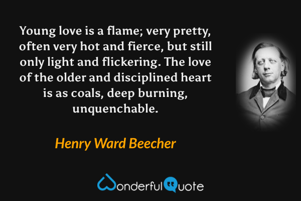 Young love is a flame; very pretty, often very hot and fierce, but still only light and flickering. The love of the older and disciplined heart is as coals, deep burning, unquenchable. - Henry Ward Beecher quote.