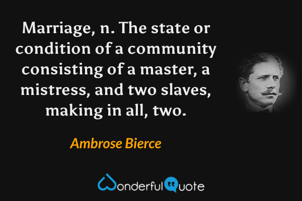 Marriage, n.  The state or condition of a community consisting of a master, a mistress, and two slaves, making in all, two. - Ambrose Bierce quote.