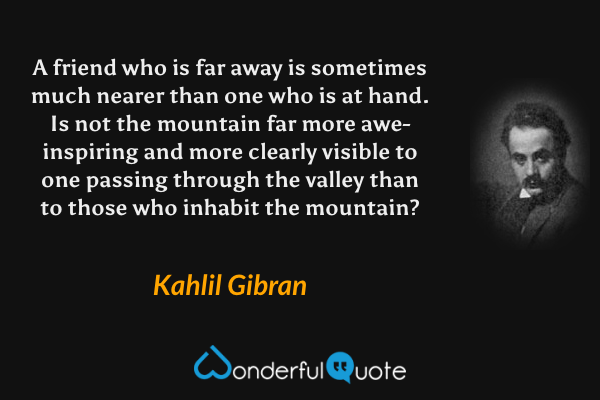 A friend who is far away is sometimes much nearer than one who is at hand. Is not the mountain far more awe-inspiring and more clearly visible to one passing through the valley than to those who inhabit the mountain? - Kahlil Gibran quote.