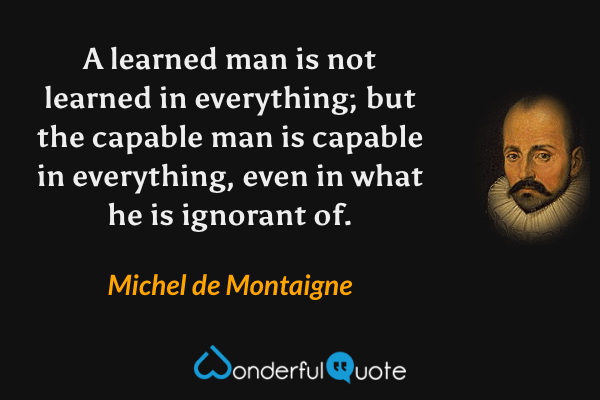 A learned man is not learned in everything; but the capable man is capable in everything, even in what he is ignorant of. - Michel de Montaigne quote.