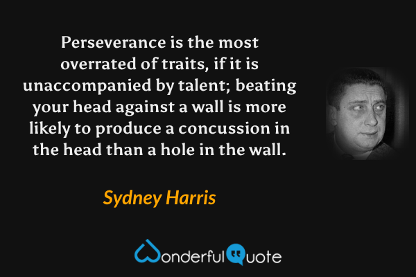 Perseverance is the most overrated of traits, if it is unaccompanied by talent; beating your head against a wall is more likely to produce a concussion in the head than a hole in the wall. - Sydney Harris quote.