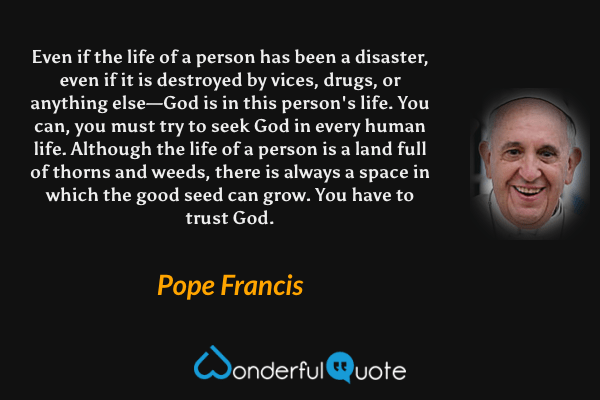 Even if the life of a person has been a disaster, even if it is destroyed by vices, drugs, or anything else—God is in this person's life. You can, you must try to seek God in every human life. Although the life of a person is a land full of thorns and weeds, there is always a space in which the good seed can grow. You have to trust God. - Pope Francis quote.