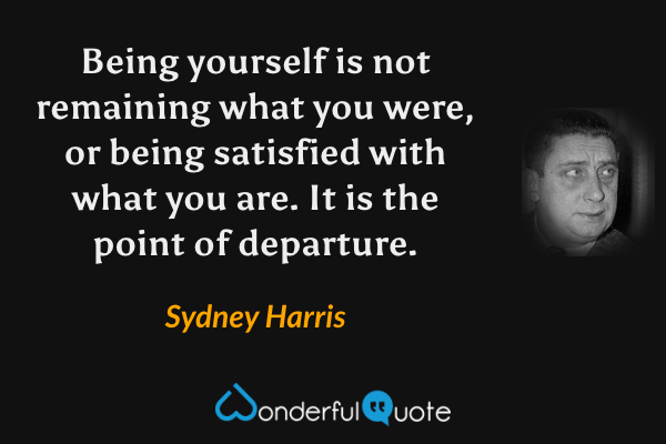 Being yourself is not remaining what you were, or being satisfied with what you are. It is the point of departure. - Sydney Harris quote.
