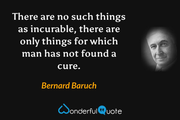 There are no such things as incurable, there are only things for which man has not found a cure. - Bernard Baruch quote.