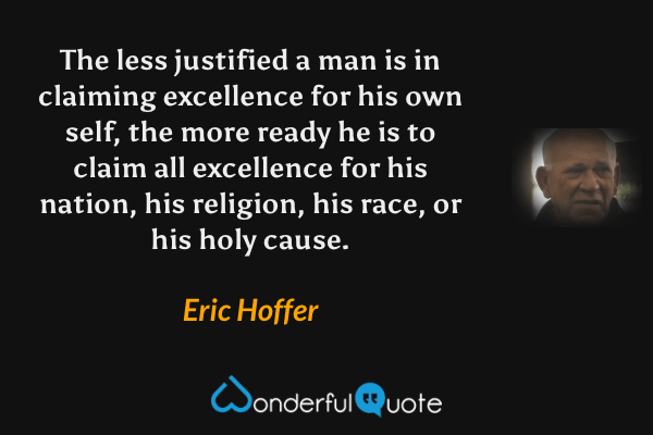 The less justified a man is in claiming excellence for his own self, the more ready he is to claim all excellence for his nation, his religion, his race, or his holy cause. - Eric Hoffer quote.