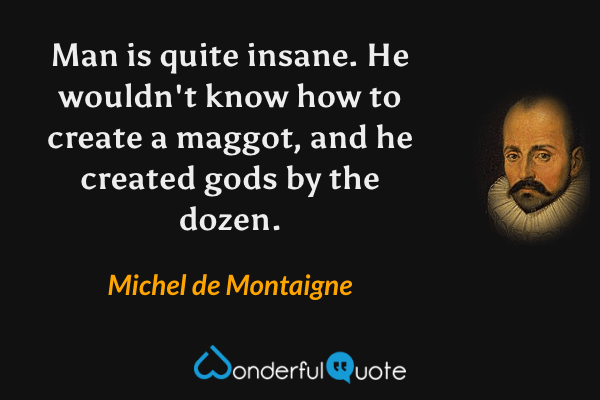 Man is quite insane.  He wouldn't know how to create a maggot, and he created gods by the dozen. - Michel de Montaigne quote.