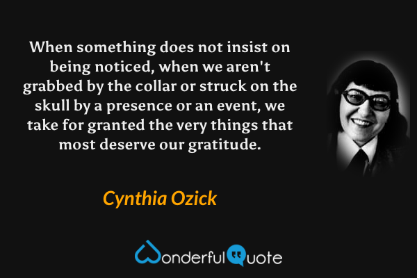 When something does not insist on being noticed, when we aren't grabbed by the collar or struck on the skull by a presence or an event, we take for granted the very things that most deserve our gratitude. - Cynthia Ozick quote.