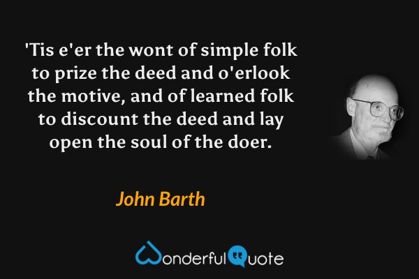 'Tis e'er the wont of simple folk to prize the deed and o'erlook the motive,  and of learned folk to discount the deed and lay open the soul of the doer. - John Barth quote.