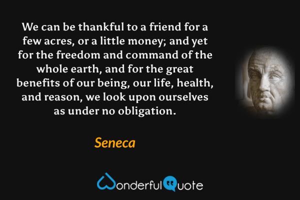 We can be thankful to a friend for a few acres, or a little money; and yet for the freedom and command of the whole earth, and for the great benefits of our being, our life, health, and reason, we look upon ourselves as under no obligation. - Seneca quote.