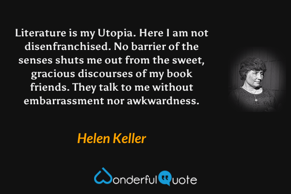 Literature is my Utopia. Here I am not disenfranchised. No barrier of the senses shuts me out from the sweet, gracious discourses of my book friends. They talk to me without embarrassment nor awkwardness. - Helen Keller quote.
