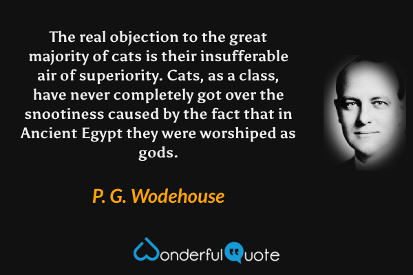 The real objection to the great majority of cats is their insufferable air of superiority.  Cats, as a class, have never completely got over the snootiness caused by the fact that in Ancient Egypt they were worshiped as gods. - P. G. Wodehouse quote.