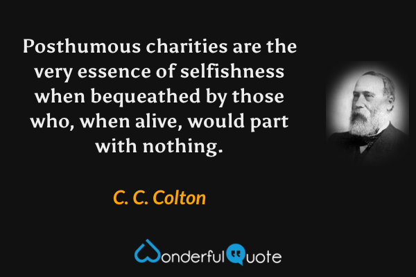Posthumous charities are the very essence of selfishness when bequeathed by those who, when alive, would part with nothing. - C. C. Colton quote.