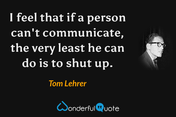 I feel that if a person can't communicate, the very least he can do is to shut up. - Tom Lehrer quote.