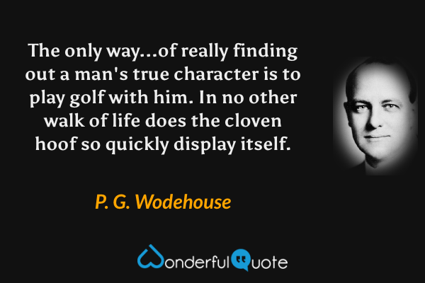 The only way...of really finding out a man's true character is to play golf with him.  In no other walk of life does the cloven hoof so quickly display itself. - P. G. Wodehouse quote.