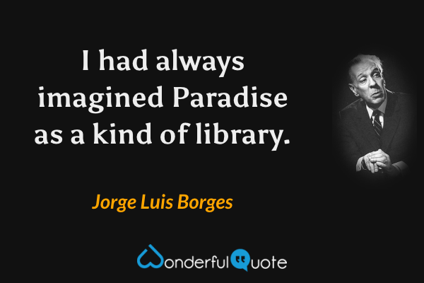 I had always imagined Paradise as a kind of library. - Jorge Luis Borges quote.