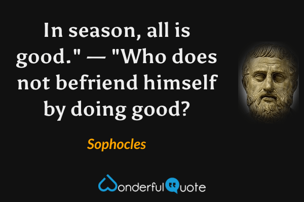 In season, all is good." — "Who does not befriend himself by doing good? - Sophocles quote.