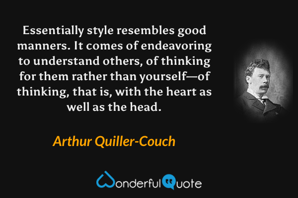 Essentially style resembles good manners.  It comes of endeavoring to understand others, of thinking for them rather than yourself—of thinking, that is, with the heart as well as the head. - Arthur Quiller-Couch quote.