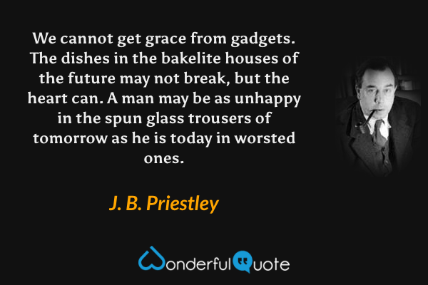 We cannot get grace from gadgets.  The dishes in the bakelite houses of the future may not break, but the heart can.  A man may be as unhappy in the spun glass trousers of tomorrow as he is today in worsted ones. - J. B. Priestley quote.