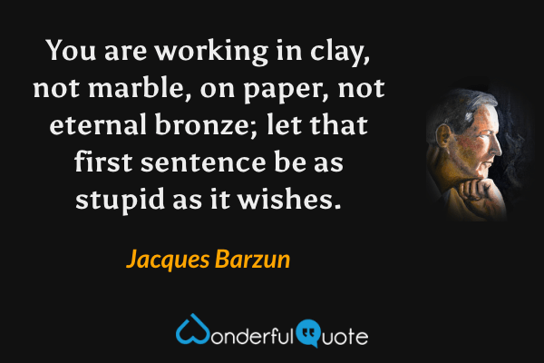 You are working in clay, not marble, on paper, not eternal bronze; let that first sentence be as stupid as it wishes. - Jacques Barzun quote.