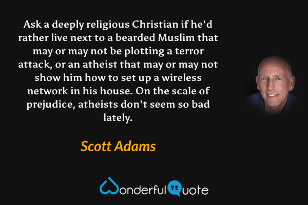Ask a deeply religious Christian if he'd rather live next to a bearded Muslim that may or may not be plotting a terror attack, or an atheist that may or may not show him how to set up a wireless network in his house. On the scale of prejudice, atheists don't seem so bad lately. - Scott Adams quote.