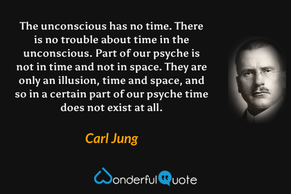 The unconscious has no time. There is no trouble about time in the unconscious. Part of our psyche is not in time and not in space. They are only an illusion, time and space, and so in a certain part of our psyche time does not exist at all. - Carl Jung quote.