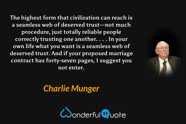 The highest form that civilization can reach is a seamless web of deserved trust—not much procedure, just totally reliable people correctly trusting one another. . . . In your own life what you want is a seamless web of deserved trust. And if your proposed marriage contract has forty-seven pages, I suggest you not enter. - Charlie Munger quote.