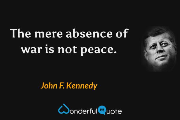 The mere absence of war is not peace. - John F. Kennedy quote.